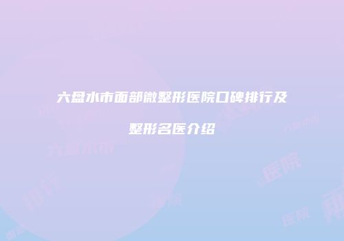 六盘水市面部微整形医院口碑排行及整形名医介绍