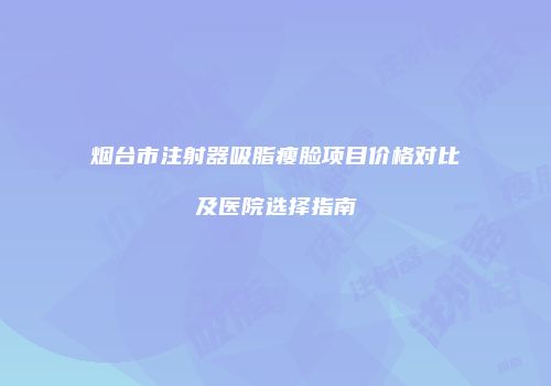 烟台市注射器吸脂瘦脸项目价格对比及医院选择指南