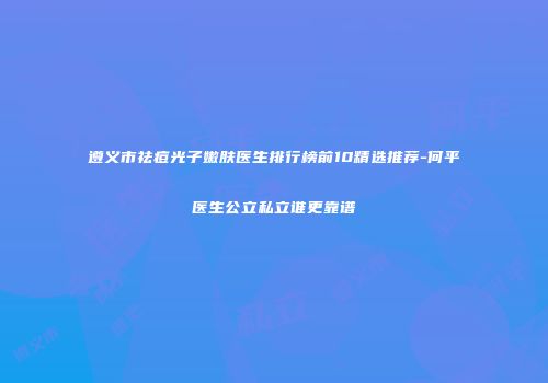 遵义市祛痘光子嫩肤医生排行榜前10精选推荐-何平医生公立私立谁更靠谱