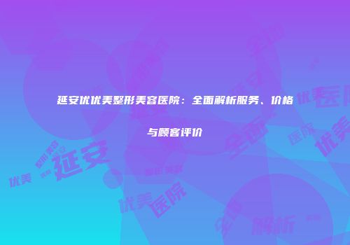 延安优优美整形美容医院：全面解析服务、价格与顾客评价