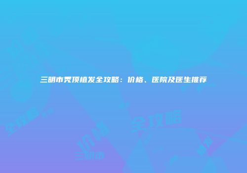 三明市秃顶植发全攻略：价格、医院及医生推荐