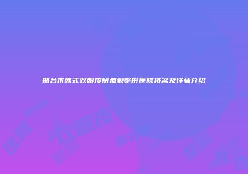 邢台市韩式双眼皮留疤痕整形医院排名及详情介绍
