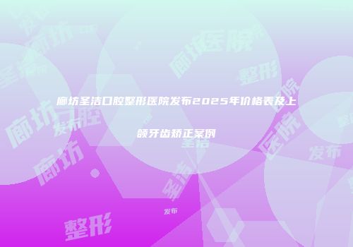 廊坊圣洁口腔整形医院发布2025年价格表及上颌牙齿矫正案例