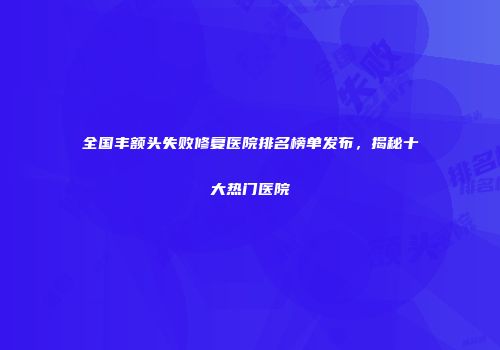 全国丰额头失败修复医院排名榜单发布，揭秘十大热门医院