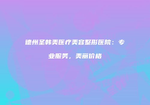 德州圣韩美医疗美容整形医院：专业服务，美丽价格