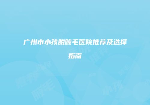 广州市小孩脱腋毛医院推荐及选择指南