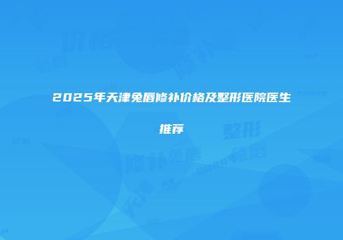 2025年天津兔唇修补价格及整形医院医生推荐