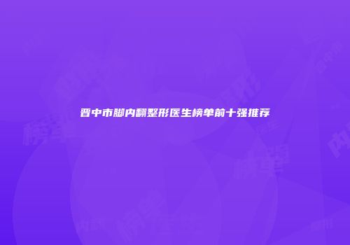 晋中市脚内翻整形医生榜单前十强推荐