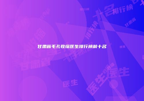 甘肃省毛孔收缩医生排行榜前十名