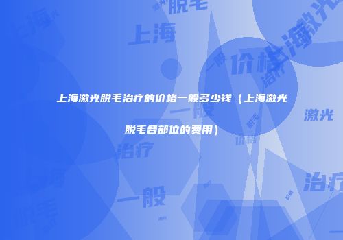 上海激光脱毛治疗的价格一般多少钱（上海激光脱毛各部位的费用）