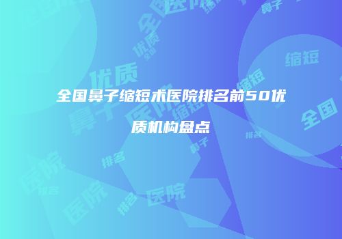 全国鼻子缩短术医院排名前50优质机构盘点