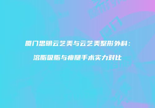 厦门思明云艺美与云艺美整形外科：溶脂吸脂与瘦腿手术实力对比