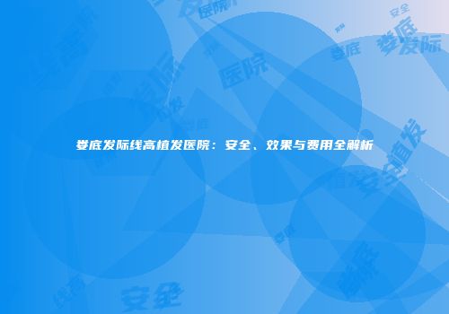 娄底发际线高植发医院：安全、效果与费用全解析