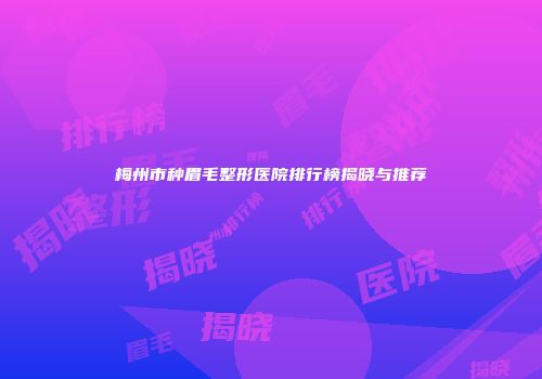 梅州市种眉毛整形医院排行榜揭晓与推荐