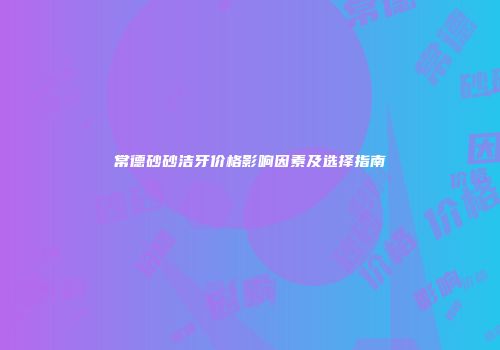 常德砂砂洁牙价格影响因素及选择指南