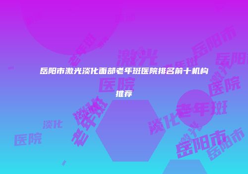 岳阳市激光淡化面部老年斑医院排名前十机构推荐