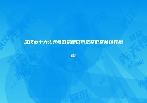 武汉市十大先天性耳朵畸形矫正整形医院推荐指南
