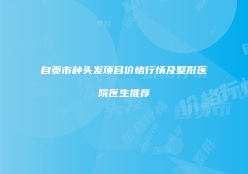 自贡市种头发项目价格行情及整形医院医生推荐
