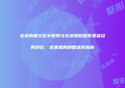 北京市顺义区中医院与北京樱桃整形美容诊所对比：求美者的明智选择指南