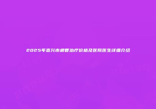 2025年嘉兴市根管治疗价格及医院医生详细介绍