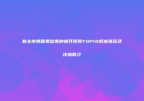 新乡市韩国奥齿泰种植牙医院TOP10权威排名及详情简介