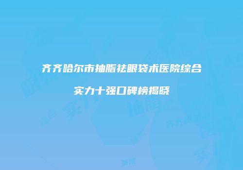 齐齐哈尔市抽脂祛眼袋术医院综合实力十强口碑榜揭晓