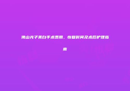 佛山光子美白手术费用、恢复时间及术后护理指南