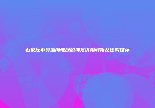 石家庄市鼻唇沟玻尿酸填充价格解析及医院推荐