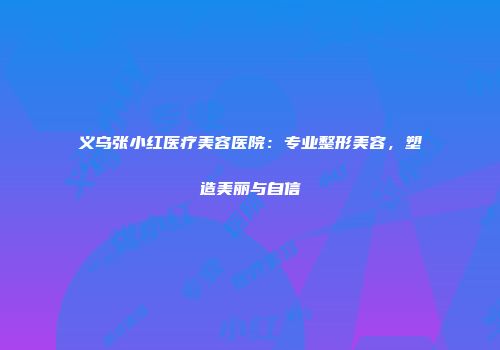 义乌张小红医疗美容医院：专业整形美容，塑造美丽与自信