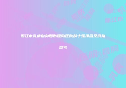 丽江市乳房自身脂肪隆胸医院前十强排名及价格参考