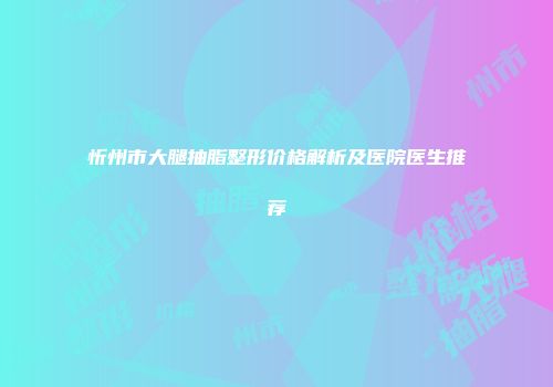 忻州市大腿抽脂整形价格解析及医院医生推荐