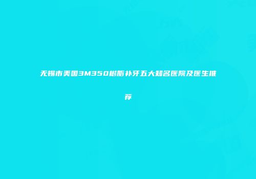 无锡市美国3M350树脂补牙五大知名医院及医生推荐