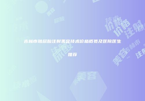 吉林市玻尿酸注射美容技术价格概览及医院医生推荐