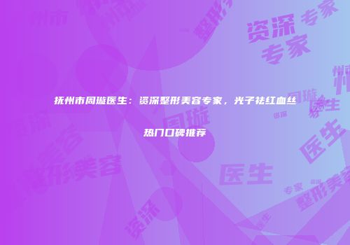 抚州市周璇医生：资深整形美容专家，光子祛红血丝热门口碑推荐