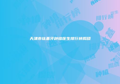 天津市钛基牙种植医生排行榜揭晓