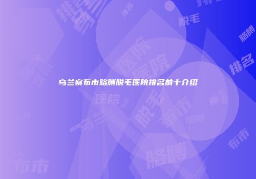 乌兰察布市胳膊脱毛医院排名前十介绍