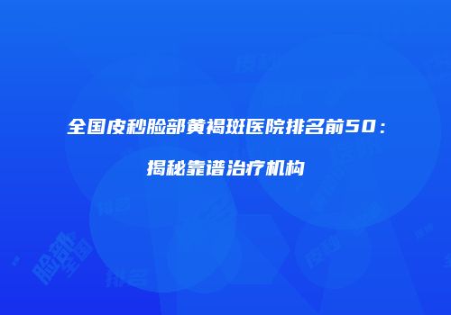 全国皮秒脸部黄褐斑医院排名前50：揭秘靠谱治疗机构