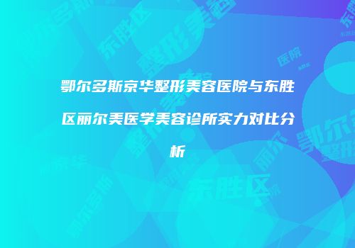 鄂尔多斯京华整形美容医院与东胜区丽尔美医学美容诊所实力对比分析