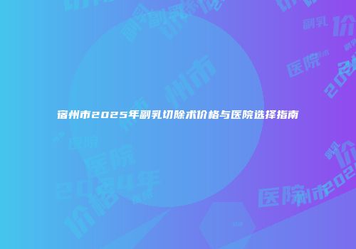 宿州市2025年副乳切除术价格与医院选择指南
