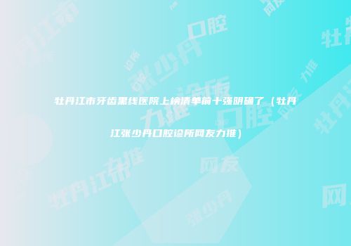 牡丹江市牙齿黑线医院上榜清单前十强明确了（牡丹江张少丹口腔诊所网友力推）