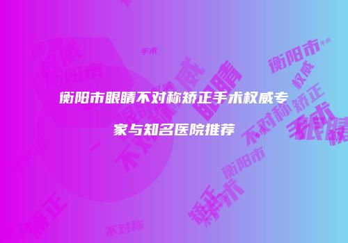 衡阳市眼睛不对称矫正手术权威专家与知名医院推荐