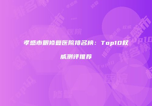 孝感市眼修复医院排名榜：Top10权威测评推荐