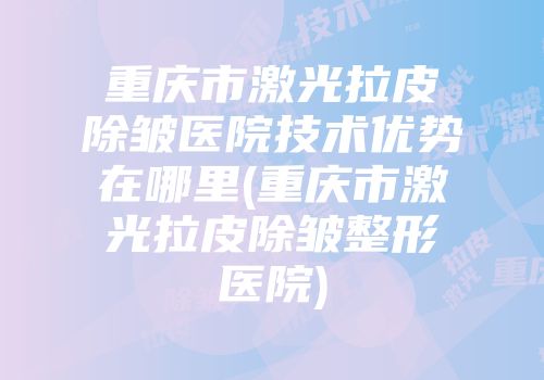 重庆市激光拉皮除皱医院技术优势在哪里(重庆市激光拉皮除皱整形医院)