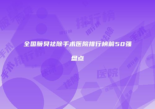 全国腋臭祛除手术医院排行榜前50强盘点
