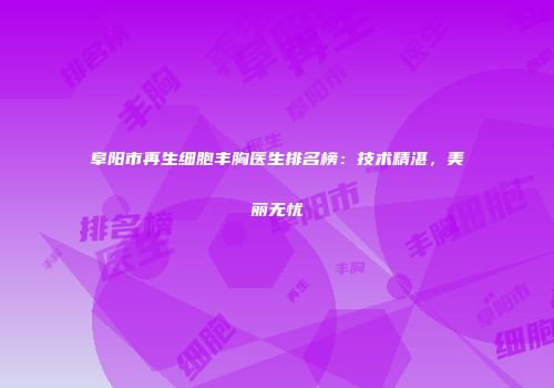 阜阳市再生细胞丰胸医生排名榜：技术精湛，美丽无忧