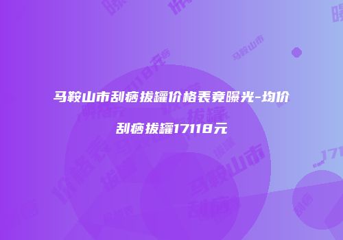 马鞍山市刮痧拔罐价格表竟曝光-均价刮痧拔罐17118元