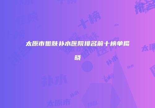 太原市嫩肤补水医院排名前十榜单揭晓