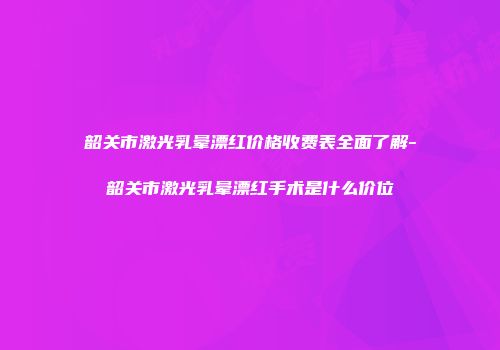 韶关市激光乳晕漂红价格收费表全面了解-韶关市激光乳晕漂红手术是什么价位