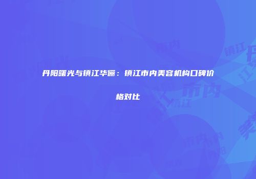 丹阳曙光与镇江华俪：镇江市内美容机构口碑价格对比