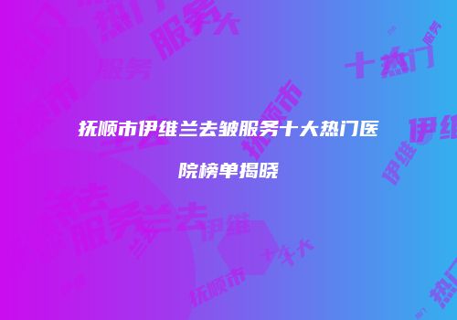 抚顺市伊维兰去皱服务十大热门医院榜单揭晓